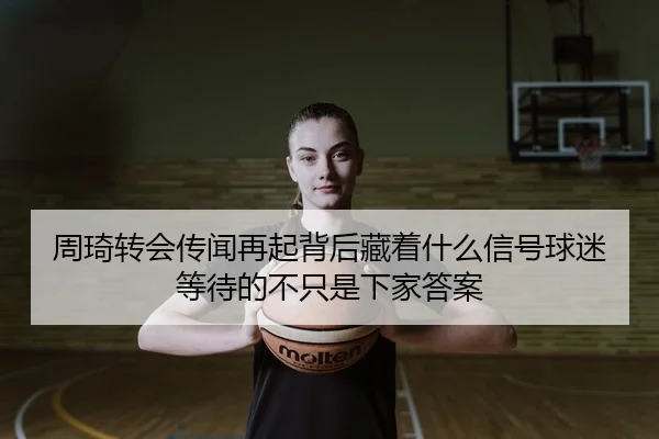 周琦转会传闻再起背后藏着什么信号球迷等待的不只是下家答案